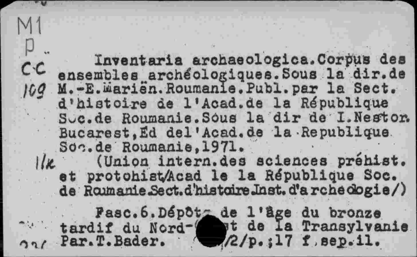 ﻿Ml
P..
- - Inventaria archaeologies.Corpus dee ensembles archéologiques.Sous la dir.de 100 M.-E.ùiarien. Roumanie. Publ. par la Sect.
d’histoire de 1’Acad.de la République SoC.de Roumanie.SOus la dir de I.Nestor. Bucarest,Èd del’Acad.de la République Soc.de Roumanie,1971.	z
l/X- (Union intern.des sciences prehist. et protohistvAcad le la République Soc.
de Roumanie JSeet.d'his taireJhat. d’a rche dogie/)
Разе.6.Dépht^de l’âge du bronze tardif du Ncrd-j^fct de la Transylvanie Par.T.Bader. WF/2/p. î 17 aejp.il.